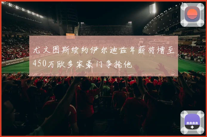 尤文图斯续约伊尔迪兹年薪将增至450万欧多家豪门争抢他