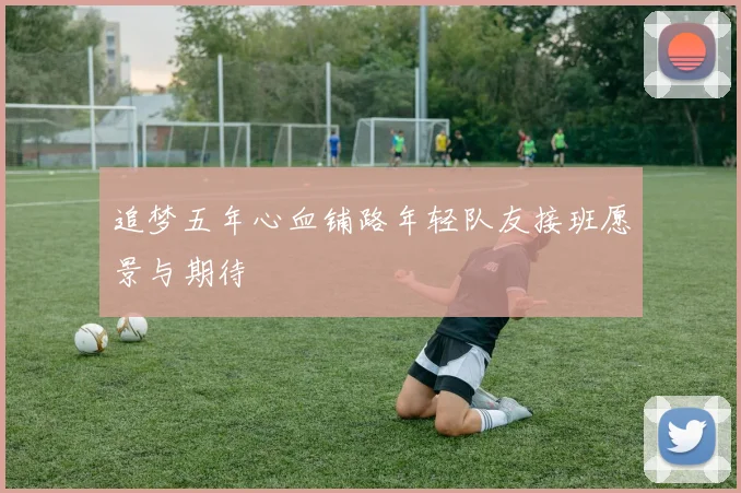 追梦五年心血铺路年轻队友接班愿景与期待