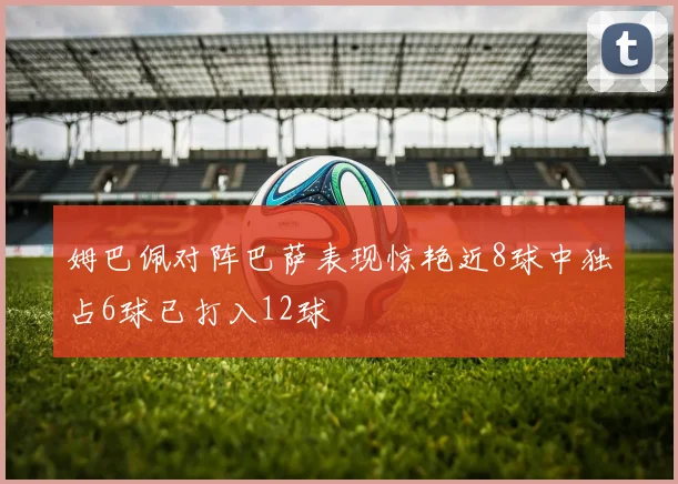 姆巴佩对阵巴萨表现惊艳近8球中独占6球已打入12球