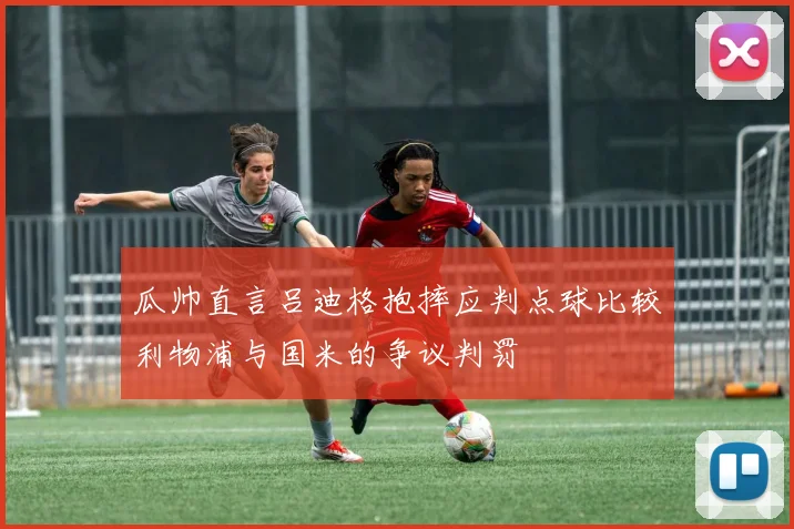 瓜帅直言吕迪格抱摔应判点球比较利物浦与国米的争议判罚