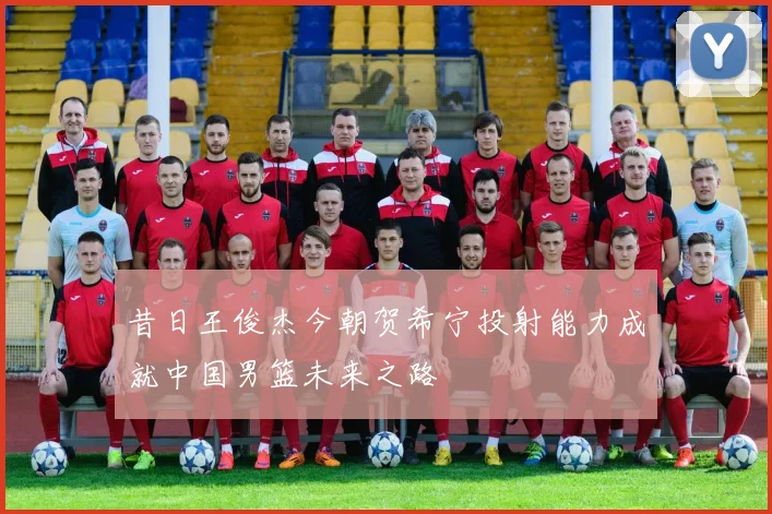 昔日王俊杰今朝贺希宁投射能力成就中国男篮未来之路