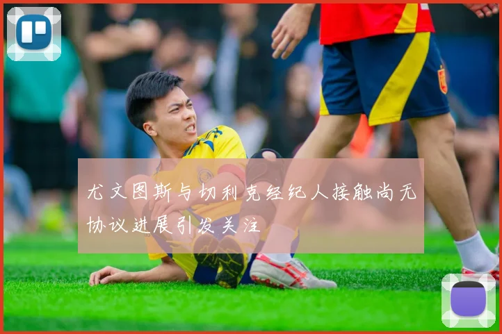 尤文图斯与切利克经纪人接触尚无协议进展引发关注