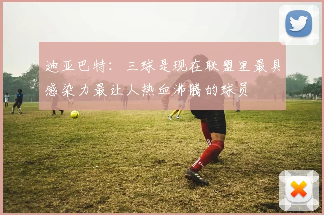迪亚巴特：三球是现在联盟里最具感染力最让人热血沸腾的球员