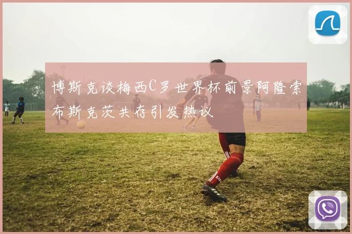 博斯克谈梅西C罗世界杯前景阿隆索布斯克茨共存引发热议