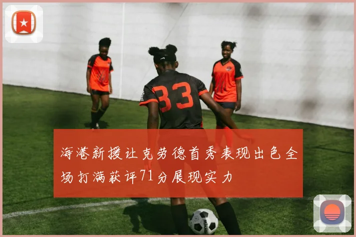 海港新援让克劳德首秀表现出色全场打满获评71分展现实力