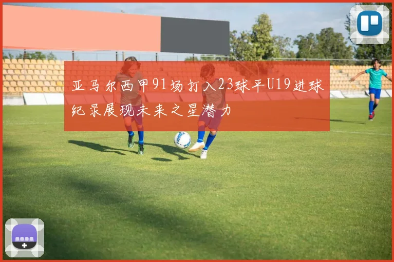 亚马尔西甲91场打入23球平U19进球纪录展现未来之星潜力