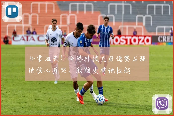 非常沮丧！海港外援克劳德赛后跪地伤心痛哭，颜骏凌将他拉起