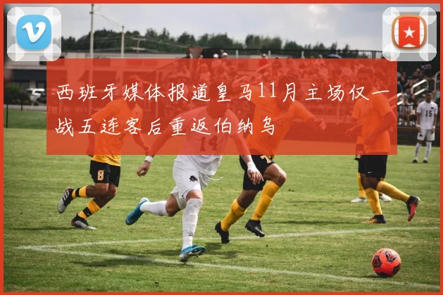 西班牙媒体报道皇马11月主场仅一战五连客后重返伯纳乌