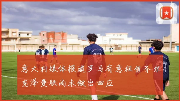 意大利媒体报道罗马有意租借齐尔克泽曼联尚未做出回应
