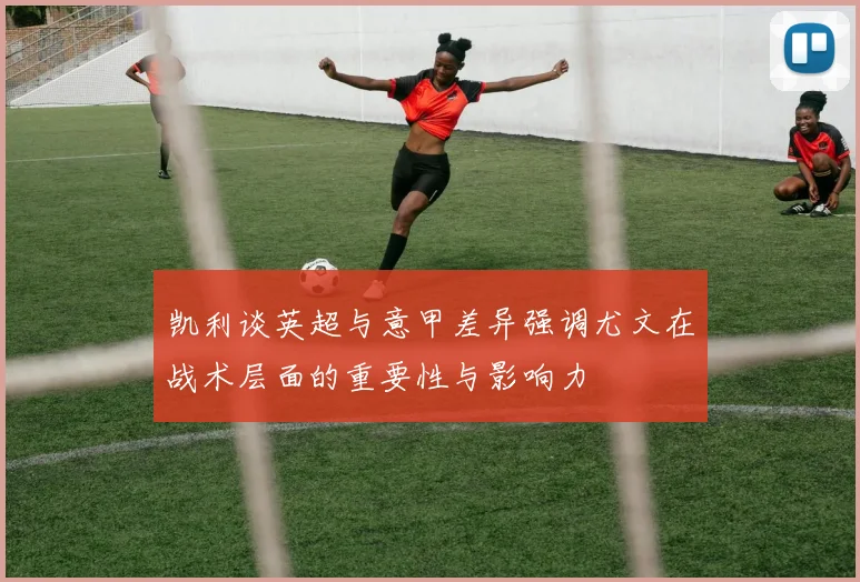 凯利谈英超与意甲差异强调尤文在战术层面的重要性与影响力