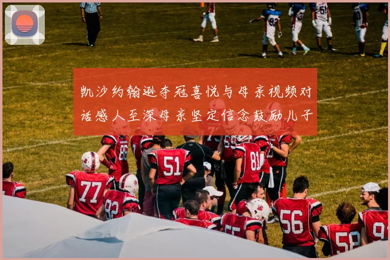 凯沙约翰逊夺冠喜悦与母亲视频对话感人至深母亲坚定信念鼓励儿子追梦