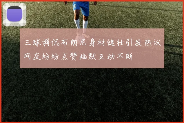 三球调侃布朗尼身材健壮引发热议网友纷纷点赞幽默互动不断