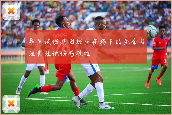 希罗谈伤病困扰坐在场下的无奈与沮丧让他倍感艰难