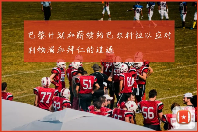 巴黎计划加薪续约巴尔科拉以应对利物浦和拜仁的追逐