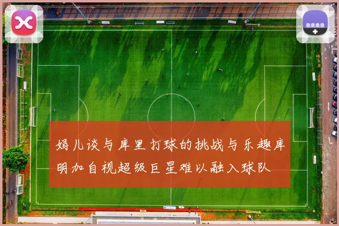 娟儿谈与库里打球的挑战与乐趣库明加自视超级巨星难以融入球队