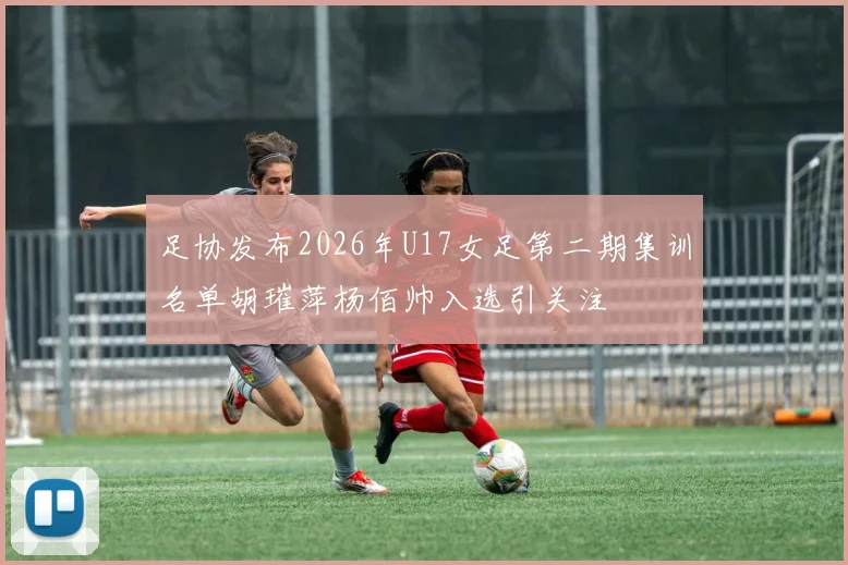 足协发布2026年U17女足第二期集训名单胡璀萍杨佰帅入选引关注
