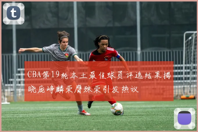 CBA第19轮本土最佳球员评选结果揭晓庞峥麟荣膺殊荣引发热议
