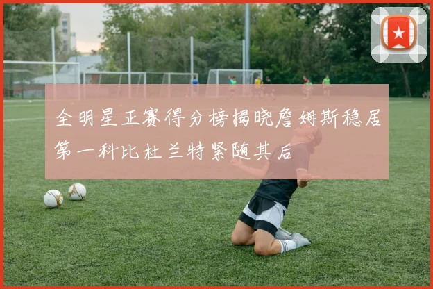 全明星正赛得分榜揭晓詹姆斯稳居第一科比杜兰特紧随其后