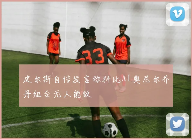 皮尔斯自信发言称科比AI奥尼尔乔丹组合无人能敌