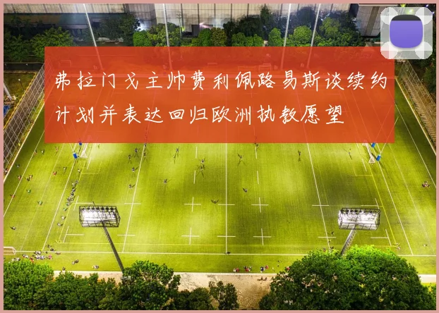 弗拉门戈主帅费利佩路易斯谈续约计划并表达回归欧洲执教愿望