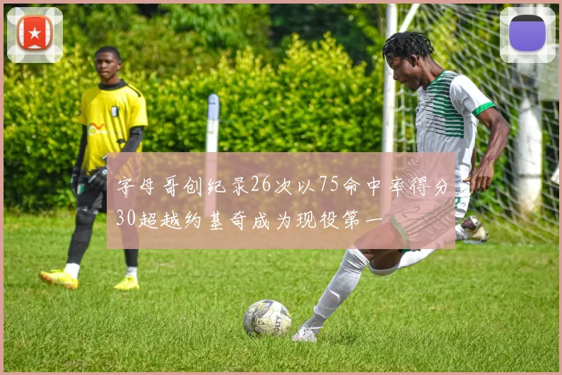 字母哥创纪录26次以75命中率得分30超越约基奇成为现役第一