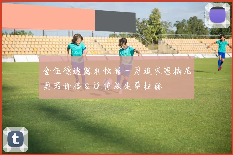 舍伍德透露利物浦一月追求塞梅尼奥若价格合适将放走萨拉赫