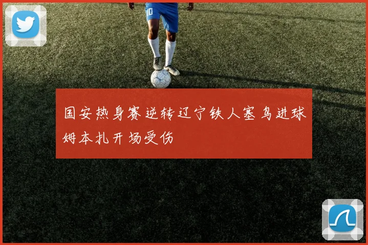 国安热身赛逆转辽宁铁人塞鸟进球姆本扎开场受伤