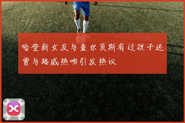 哈登新女友与查尔莫斯有过孩子还曾与路威热吻引发热议