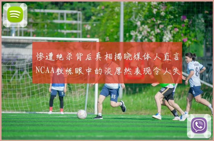 惨遭绝杀背后真相揭晓媒体人直言NCAA教练眼中的淡厚然表现令人失望