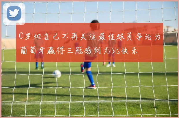 C罗坦言已不再关注最佳球员争论为葡萄牙赢得三冠感到无比快乐