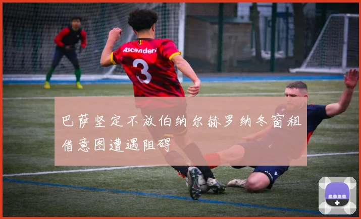 巴萨坚定不放伯纳尔赫罗纳冬窗租借意图遭遇阻碍