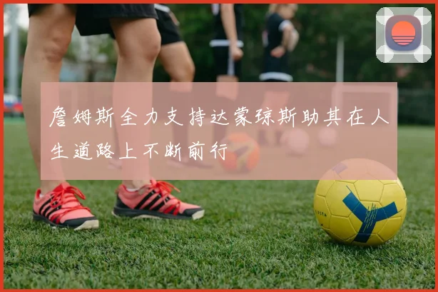 詹姆斯全力支持达蒙琼斯助其在人生道路上不断前行
