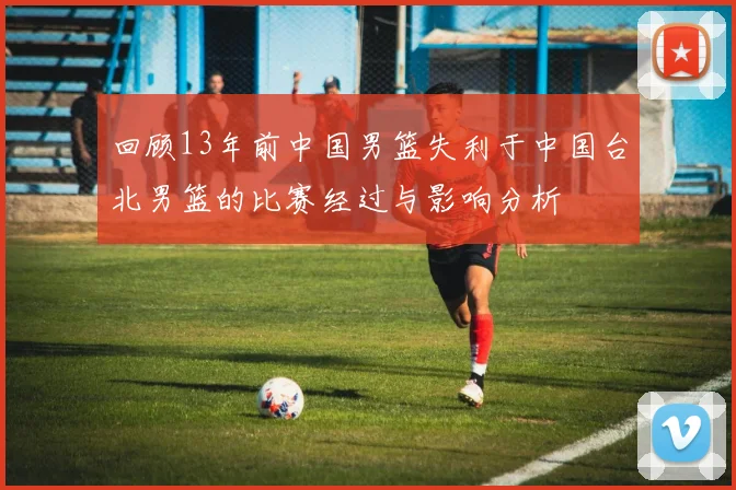 回顾13年前中国男篮失利于中国台北男篮的比赛经过与影响分析