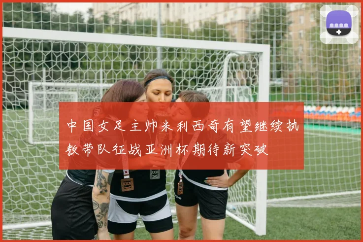 中国女足主帅米利西奇有望继续执教带队征战亚洲杯期待新突破