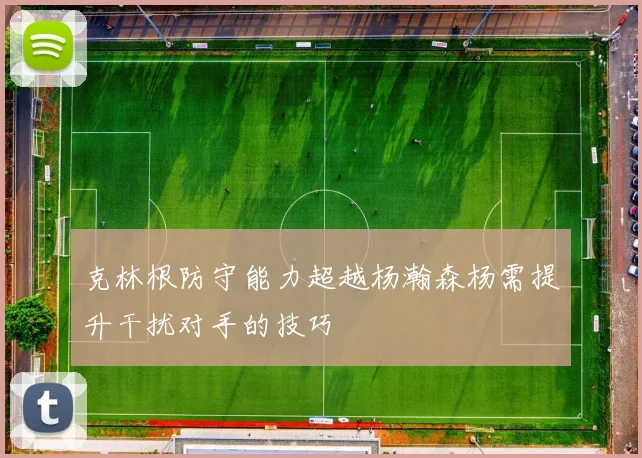 克林根防守能力超越杨瀚森杨需提升干扰对手的技巧