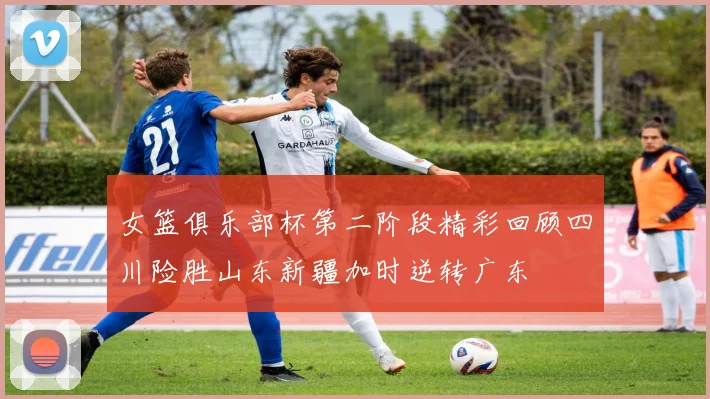 女篮俱乐部杯第二阶段精彩回顾四川险胜山东新疆加时逆转广东