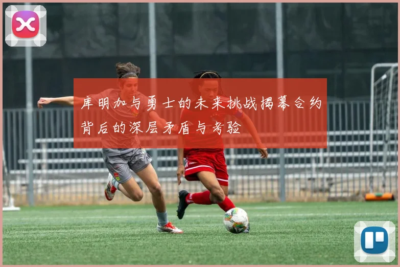 库明加与勇士的未来挑战揭幕合约背后的深层矛盾与考验