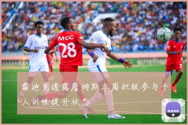雷迪克透露詹姆斯本周积极参与个人训练提升状态