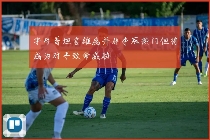 字母哥坦言雄鹿并非夺冠热门但将成为对手致命威胁