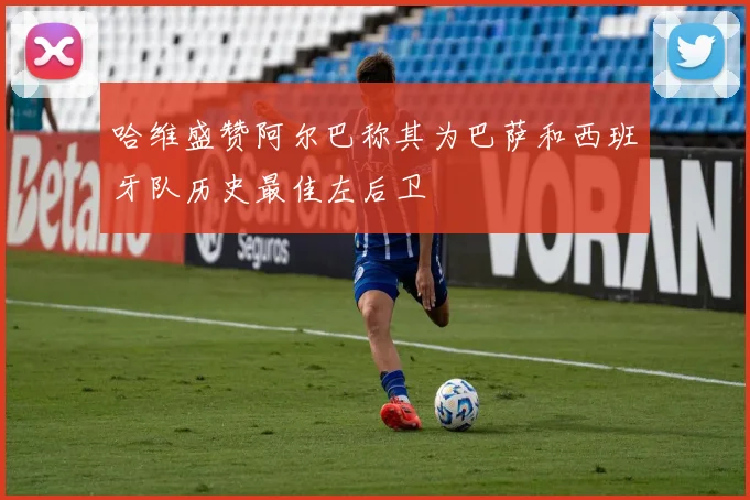 哈维盛赞阿尔巴称其为巴萨和西班牙队历史最佳左后卫